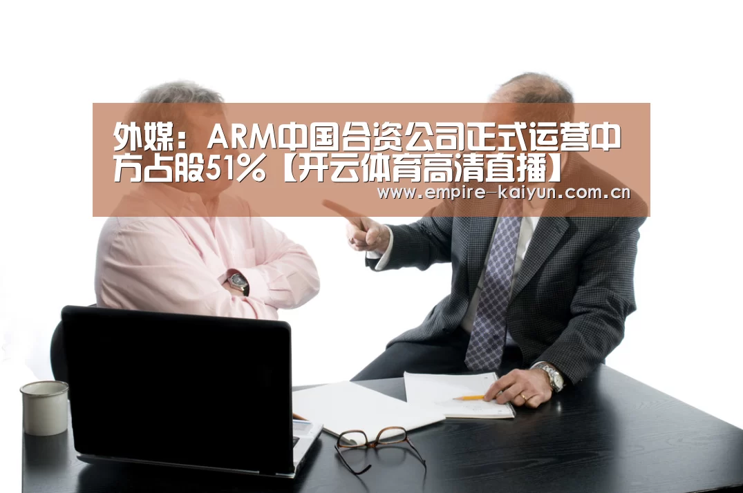 外媒:ARM中国合资公司正式运营中方占股51%【开云体育高清直播】(图1) KAIYUN中国站