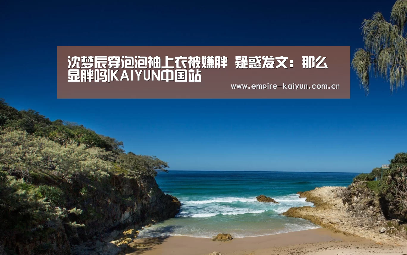 沈梦辰穿泡泡袖上衣被嫌胖 疑惑发文:那么显胖吗|KAIYUN中国站(图1) 开云平台
